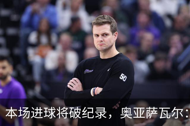 本场进球将破纪录，奥亚萨瓦尔：我愿用不进球换球队胜利
